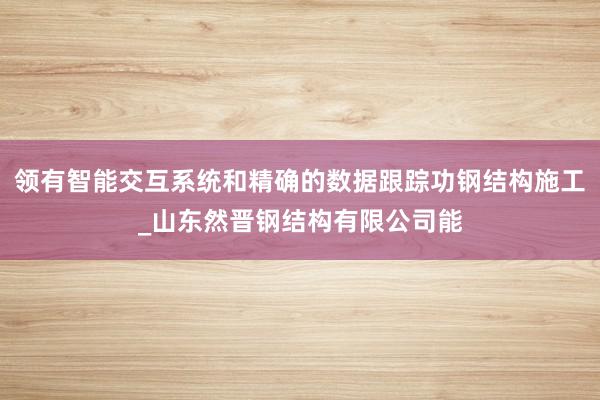 领有智能交互系统和精确的数据跟踪功钢结构施工_山东然晋钢结构有限公司能