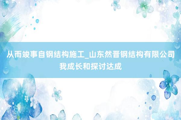从而竣事自钢结构施工_山东然晋钢结构有限公司我成长和探讨达成