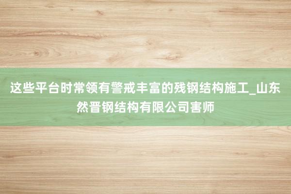 这些平台时常领有警戒丰富的残钢结构施工_山东然晋钢结构有限公司害师